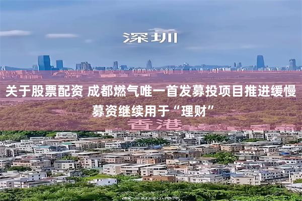   关于股票配资 成都燃气唯一首发募投项目推进缓慢 募资继续用于“理财”