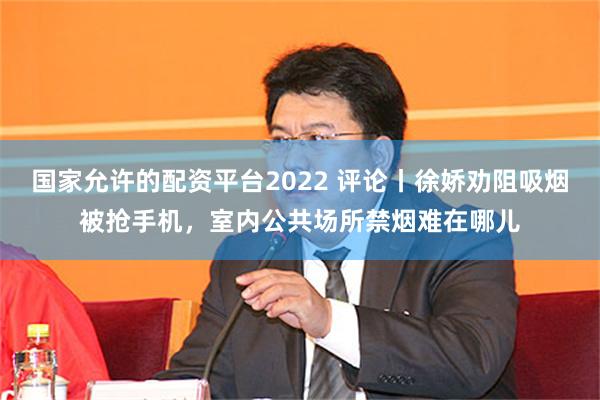   国家允许的配资平台2022 评论丨徐娇劝阻吸烟被抢手机，室内公共场所禁烟难在哪儿