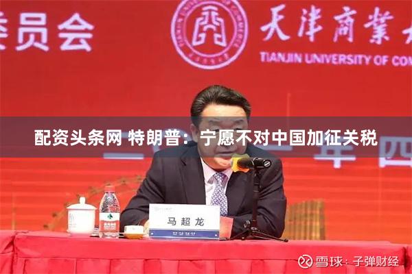   配资头条网 特朗普：宁愿不对中国加征关税
