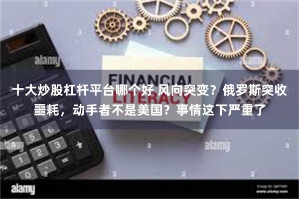   十大炒股杠杆平台哪个好 风向突变？俄罗斯突收噩耗，动手者不是美国？事情这下严重了