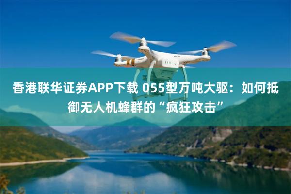   香港联华证券APP下载 055型万吨大驱：如何抵御无人机蜂群的“疯狂攻击”