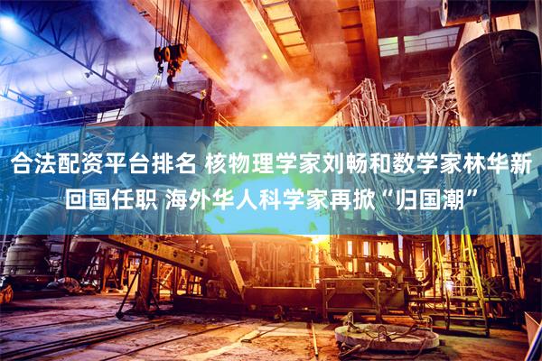 合法配资平台排名 核物理学家刘畅和数学家林华新回国任职 海外华人科学家再掀“归国潮”