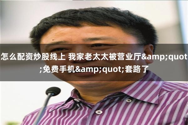   怎么配资炒股线上 我家老太太被营业厅&quot;免费手机&quot;套路了