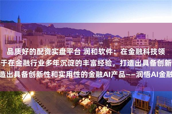   品质好的配资实盘平台 润和软件：在金融科技领域，子公司捷科智诚基于在金融行业多年沉淀的丰富经验，打造出具备创新性和实用性的金融AI产品——润悟AI金融测试智能体