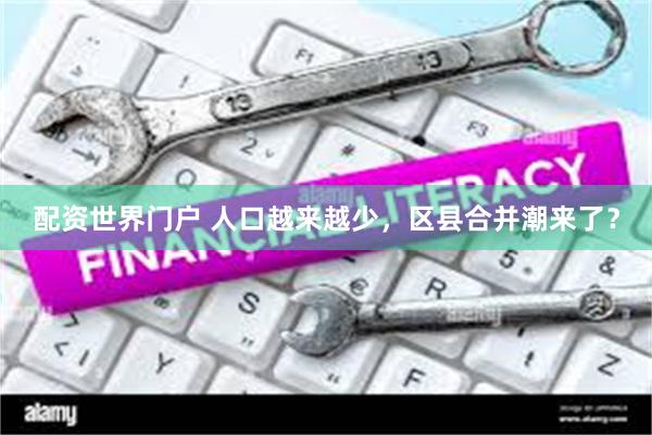 配资世界门户 人口越来越少，区县合并潮来了？