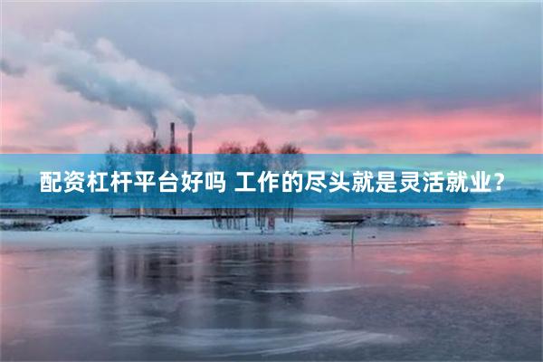 配资杠杆平台好吗 工作的尽头就是灵活就业？