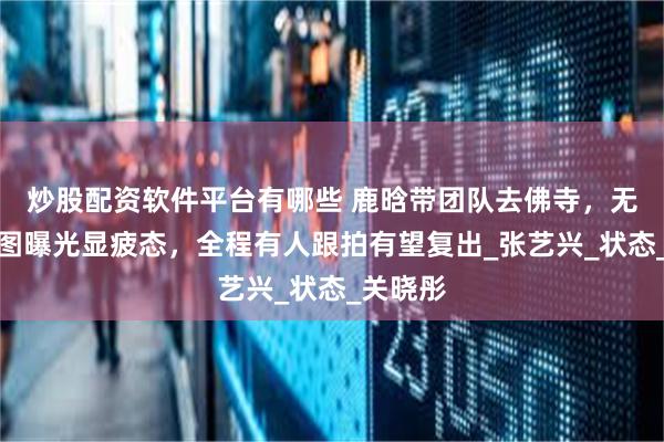 炒股配资软件平台有哪些 鹿晗带团队去佛寺，无滤镜生图曝光显疲态，全程有人跟拍有望复出_张艺兴_状态_关晓彤