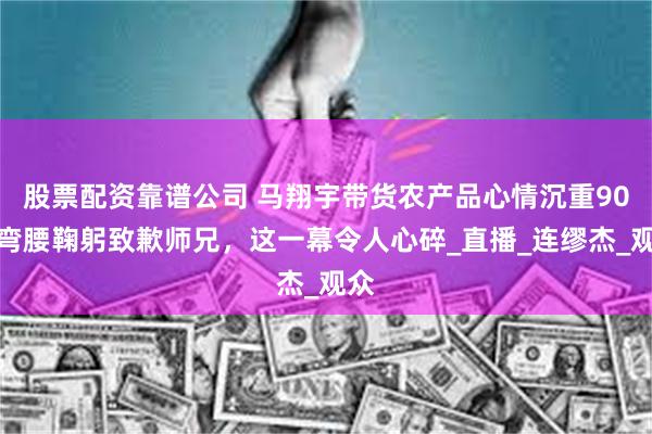   股票配资靠谱公司 马翔宇带货农产品心情沉重90度弯腰鞠躬致歉师兄，这一幕令人心碎_直播_连缪杰_观众