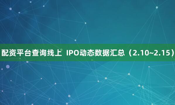 配资平台查询线上  IPO动态数据汇总（2.10~2.15）