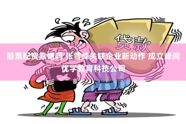股票配资靠谱吗 张雪峰关联企业新动作 成立峰阅优学教育科技公司