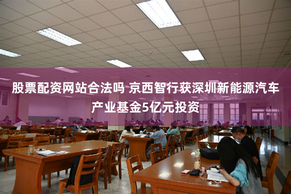 股票配资网站合法吗 京西智行获深圳新能源汽车产业基金5亿元投资