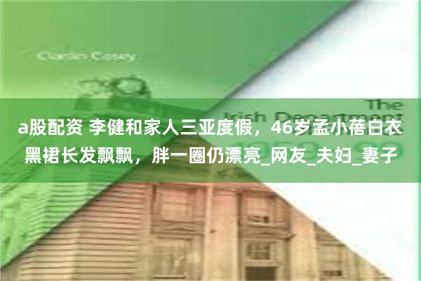   a股配资 李健和家人三亚度假，46岁孟小蓓白衣黑裙长发飘飘，胖一圈仍漂亮_网友_夫妇_妻子