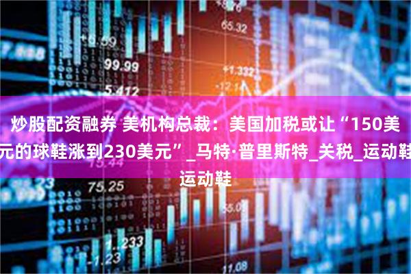 炒股配资融券 美机构总裁：美国加税或让“150美元的球鞋涨到230美元”_马特·普里斯特_关税_运动鞋