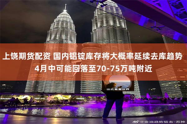   上饶期货配资 国内铝锭库存将大概率延续去库趋势 4月中可能回落至70-75万吨附近