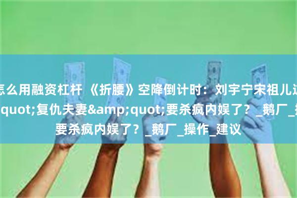   怎么用融资杠杆 《折腰》空降倒计时：刘宇宁宋祖儿这对&quot;复仇夫妻&quot;要杀疯内娱了？_鹅厂_操作_建议