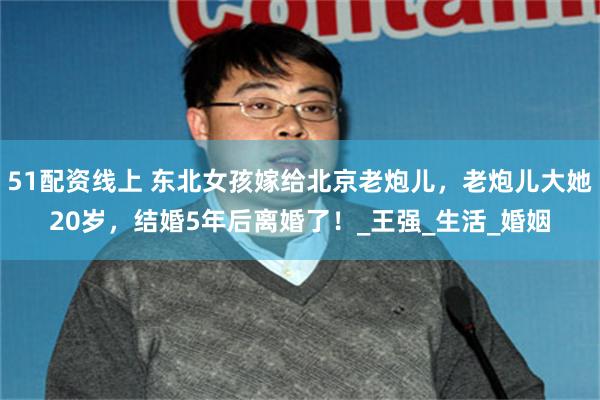 51配资线上 东北女孩嫁给北京老炮儿，老炮儿大她20岁，结婚5年后离婚了！_王强_生活_婚姻