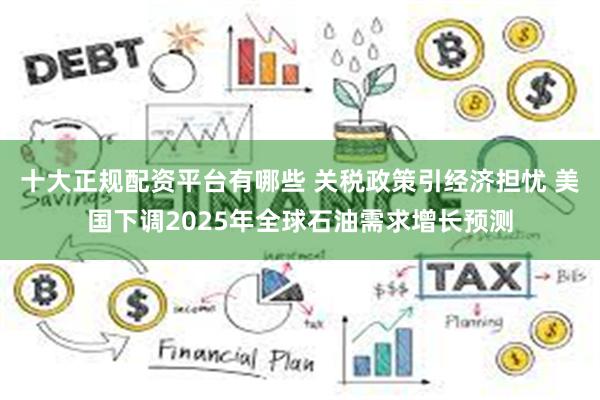   十大正规配资平台有哪些 关税政策引经济担忧 美国下调2025年全球石油需求增长预测