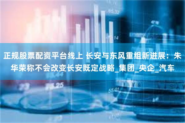   正规股票配资平台线上 长安与东风重组新进展：朱华荣称不会改变长安既定战略_集团_央企_汽车
