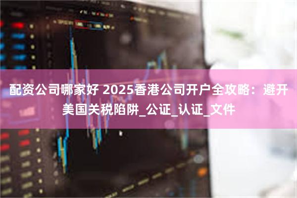   配资公司哪家好 2025香港公司开户全攻略：避开美国关税陷阱_公证_认证_文件