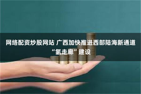 网络配资炒股网站 广西加快推进西部陆海新通道“氢走廊”建设
