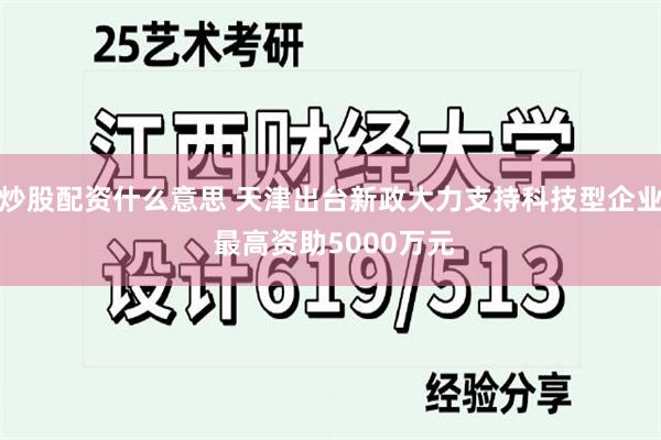 炒股配资什么意思 天津出台新政大力支持科技型企业 最高资助5000万元
