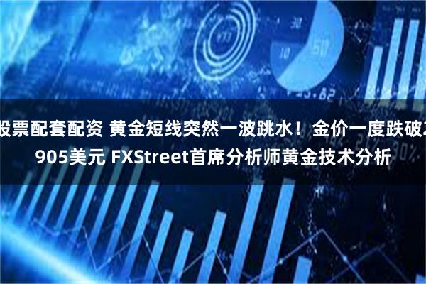 股票配套配资 黄金短线突然一波跳水！金价一度跌破2905美元 FXStreet首席分析师黄金技术分析