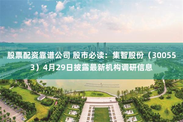 股票配资靠谱公司 股市必读：集智股份（300553）4月29日披露最新机构调研信息