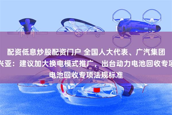 配资低息炒股配资门户 全国人大代表、广汽集团董事长冯兴亚：建议加大换电模式推广，出台动力电池回收专项法规标准