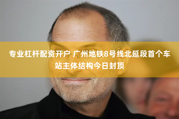 专业杠杆配资开户 广州地铁8号线北延段首个车站主体结构今日封顶