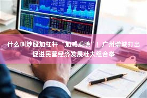 什么叫炒股加杠杆 “加减乘除”！广州增城打出促进民营经济发展壮大组合拳