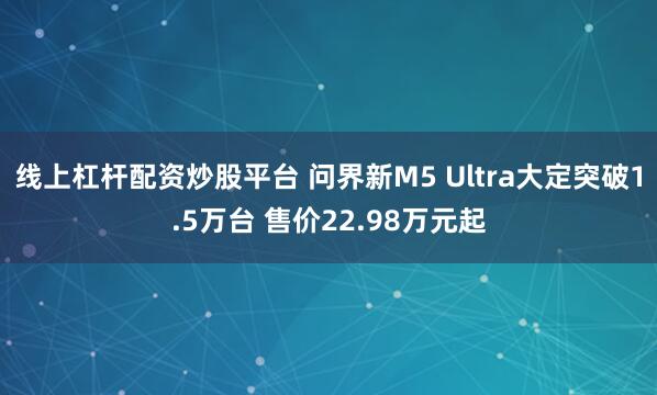 线上杠杆配资炒股平台 问界新M5 Ultra大定突破1.5万台 售价22.98万元起