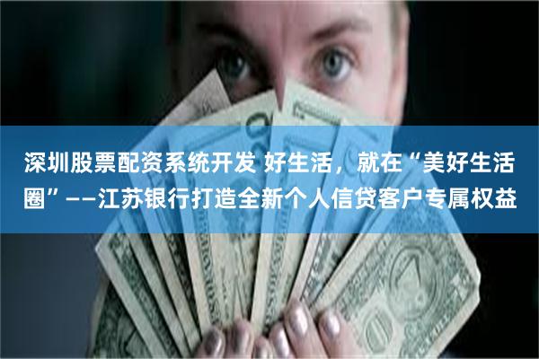 深圳股票配资系统开发 好生活，就在“美好生活圈”——江苏银行打造全新个人信贷客户专属权益
