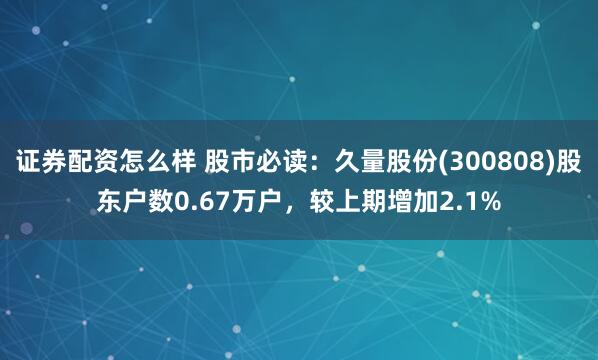 证券配资怎么样 股市必读：久量股份(300808)股东户数0.67万户，较上期增加2.1%