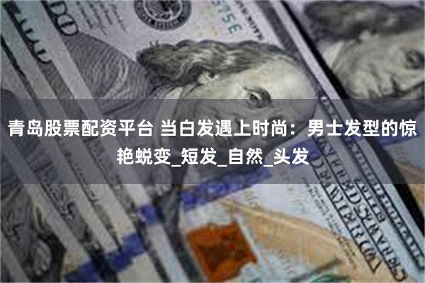 青岛股票配资平台 当白发遇上时尚：男士发型的惊艳蜕变_短发_自然_头发