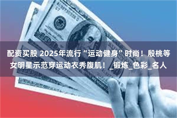 配资买股 2025年流行“运动健身”时尚！殷桃等女明星示范穿运动衣秀腹肌！_锻炼_色彩_名人