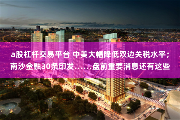 a股杠杆交易平台 中美大幅降低双边关税水平；南沙金融30条印发……盘前重要消息还有这些