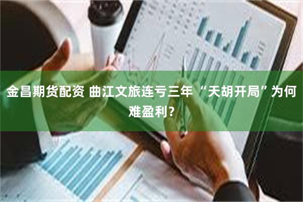 金昌期货配资 曲江文旅连亏三年 “天胡开局”为何难盈利？