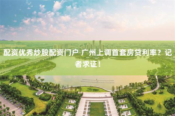 配资优秀炒股配资门户 广州上调首套房贷利率？记者求证！