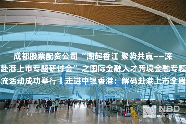 成都股票配资公司 “潮起香江 聚势共赢——深港资本市场融合发展与赴港上市专题研讨会” 之国际金融人才跨境金融专题交流活动成功举行丨走进中银香港：解码赴港上市全周期金融服务与深港协同新范式