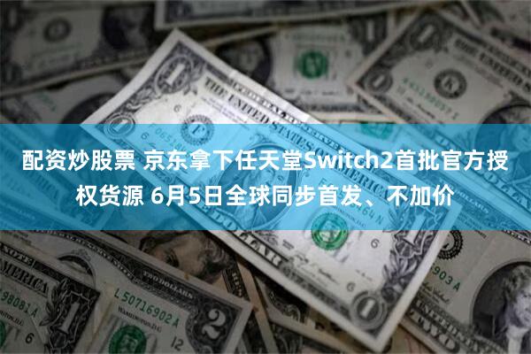 配资炒股票 京东拿下任天堂Switch2首批官方授权货源 6月5日全球同步首发、不加价