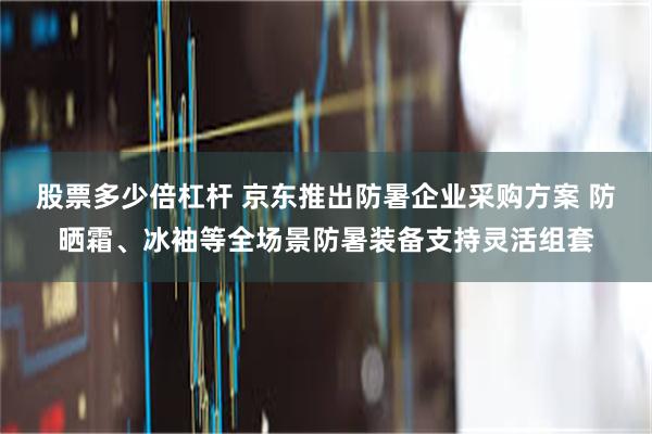 股票多少倍杠杆 京东推出防暑企业采购方案 防晒霜、冰袖等全场景防暑装备支持灵活组套