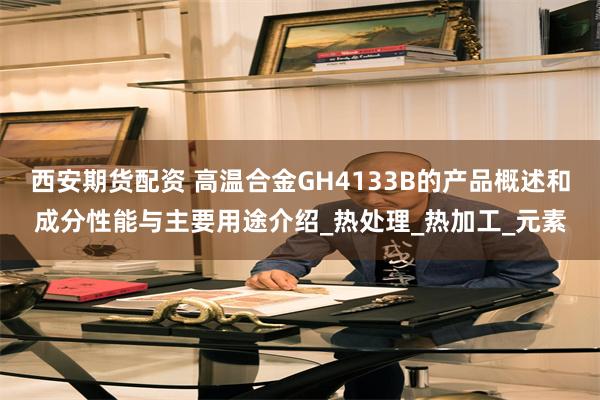 西安期货配资 高温合金GH4133B的产品概述和成分性能与主要用途介绍_热处理_热加工_元素