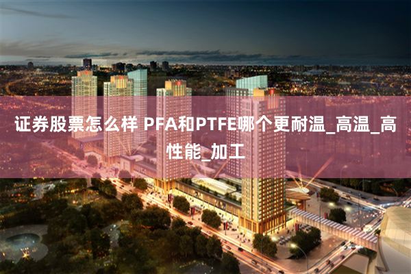 证券股票怎么样 PFA和PTFE哪个更耐温_高温_高性能_加工