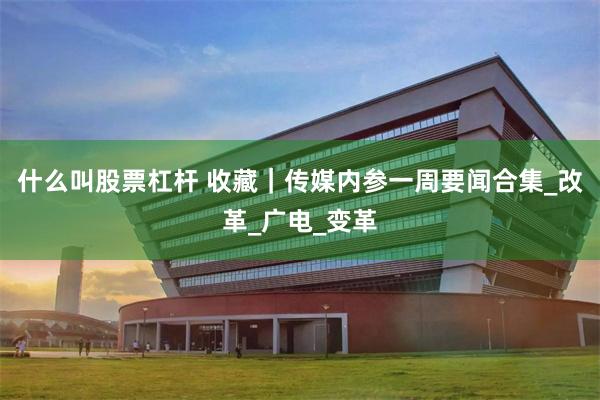 什么叫股票杠杆 收藏｜传媒内参一周要闻合集_改革_广电_变革