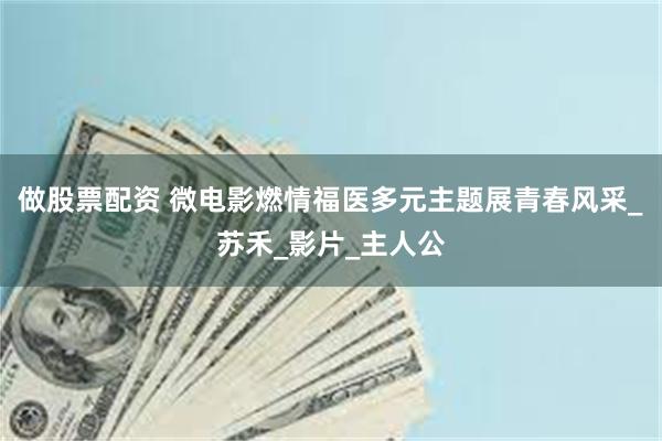 做股票配资 微电影燃情福医多元主题展青春风采_苏禾_影片_主人公