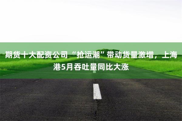 期货十大配资公司 “抢运潮”带动货量激增，上海港5月吞吐量同比大涨