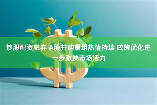 炒股配资融券 A股并购重组热情持续 政策优化进一步激发市场活力