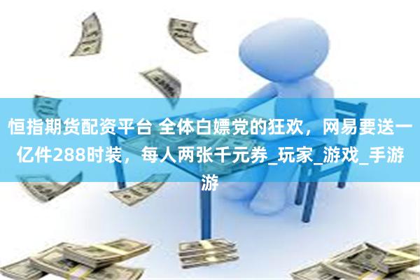 恒指期货配资平台 全体白嫖党的狂欢，网易要送一亿件288时装，每人两张千元券_玩家_游戏_手游
