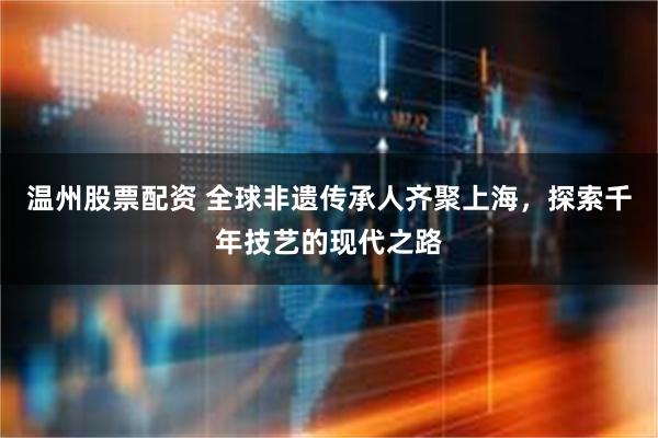 温州股票配资 全球非遗传承人齐聚上海，探索千年技艺的现代之路
