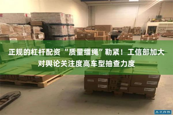 正规的杠杆配资 “质量缰绳”勒紧！工信部加大对舆论关注度高车型抽查力度